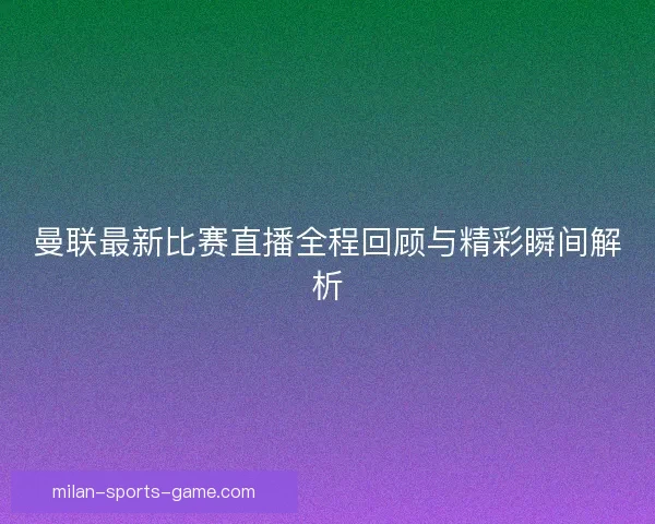 曼联最新比赛直播全程回顾与精彩瞬间解析