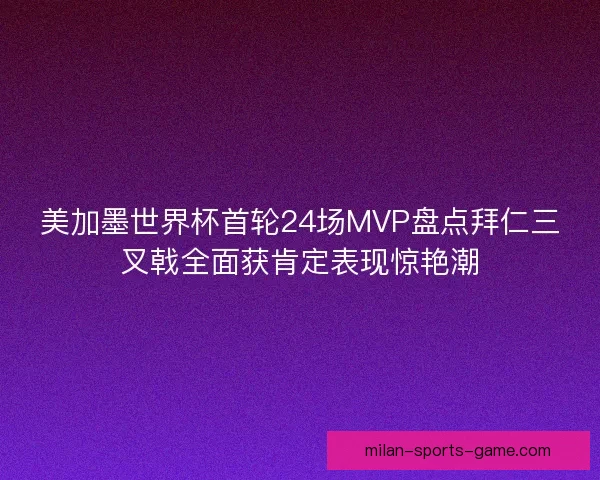 美加墨世界杯首轮24场MVP盘点拜仁三叉戟全面获肯定表现惊艳潮